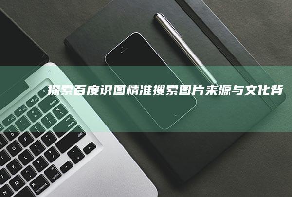 探索百度识图：精准搜索图片来源与文化背景